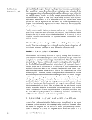 The Philanthropist     about and take advantage of alternative funding options. In some cases, intermediaries
2010 / volume 23 • 3   have had difficulty finding clients for social-purpose business loans or funding. Sector
                       organizations are often confused about what is available and, in many cases, feel that it is
                       not available to them. There is a great deal of misunderstanding about whether charities
                       and nonprofits are eligible for these funds. As previously mentioned, many organiza-
                       tions do not see themselves as social enterprises, even if they have a revenue stream
                       (such as fees, services, or products), and may believe they are not eligible for funding or
                       support. Some intermediary organizations do not see “traditional” charities as possible
                       clients for their services.

                       While it is completely fair that intermediaries have a focus and do not try to be all things
                       to all people, it is also important to begin the conversation of what our ultimate purpose
                       should be. We have to move beyond nomenclature and focus on the interests we have in
                       common: a well-funded social sector, with high impact, that is sustainable and able to
                       meet its mission.

                       Charities and nonprofits, as well as potential funders, need to be partners in the develop-
                       ment of these intermediaries and services to make sure that they are of value and will
                       work for and with them to address the range of financing and support needs.

                       financial fitness and advisory services

                       While there has been increasing investment in “capacity building,” there has been a con-
                       cern that some of these efforts imply that charities and nonprofit managers are either not
                       doing their jobs correctly or need some type of remedial action. Private sector companies
                       enjoy a host of services and institutions dedicated to providing financial advice and help-
                       ing them build their financial futures; these are considered to be necessary to the devel-
                       opment process and are no reflection on the competency of the organizations that use
                       them. Even government agencies, like the Business Development Bank and the Export
                       Development Corporation, offer a variety of financial and advisory supports to private
                       sector companies. Community economic development organizations have done the same
                       for community-based businesses, and a number of organizations have worked to support
                       social enterprise and social purpose businesses. There is no reason why similar programs,
                       offering training and support not only for day-to-day operational financial issues and
                       cost based budgeting22 but also help in developing a strong financial foundation and plan,
                       should not be available to the whole charitable and nonprofit sector. Although there are
                       organizations that offer the former, there are relatively few that offer financial advisory
                       services and that will work with an organization to consider its financial future and help
                       chart a course for its sustainability and growth. Support for these types of initiatives in the
                       U.S. and UK have helped organizations take full advantage of social and private financing
                       and have resulted in improved results for many organizations.

                       no time like the present, but what are our legal options?

                       As part of our exploration in building the Community Forward Fund, we have looked
                       at both the legal and other structures necessary to allow foundations and others to loan
                       to charities and nonprofits. We have also looked at what types of financing can be ac-
                       cepted or developed by charities and nonprofits. While there is much work to do to

334                    sobolov / Why You Should Care
 