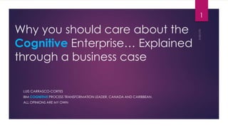 Why you should care about the
Cognitive Enterprise… Explained
through a business case
LUIS CARRASCO-CORTES
IBM COGNITIVE PROCESS TRANSFORMATION LEADER, CANADA AND CARIBBEAN.
ALL OPINIONS ARE MY OWN
1
 