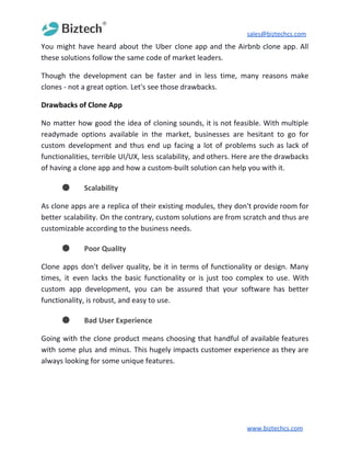 sales@biztechcs.com
You might have heard about the Uber clone app and the Airbnb clone app. All
these solutions follow the same code of market leaders.
Though the development can be faster and in less time, many reasons make
clones - not a great option. Let's see those drawbacks.
Drawbacks of Clone App
No matter how good the idea of cloning sounds, it is not feasible. With multiple
readymade options available in the market, businesses are hesitant to go for
custom development and thus end up facing a lot of problems such as lack of
functionalities, terrible UI/UX, less scalability, and others. Here are the drawbacks
of having a clone app and how a custom-built solution can help you with it.
● Scalability
As clone apps are a replica of their existing modules, they don't provide room for
better scalability. On the contrary, custom solutions are from scratch and thus are
customizable according to the business needs.
● Poor Quality
Clone apps don't deliver quality, be it in terms of functionality or design. Many
times, it even lacks the basic functionality or is just too complex to use. With
custom app development, you can be assured that your software has better
functionality, is robust, and easy to use.
● Bad User Experience
Going with the clone product means choosing that handful of available features
with some plus and minus. This hugely impacts customer experience as they are
always looking for some unique features.
www.biztechcs.com
 