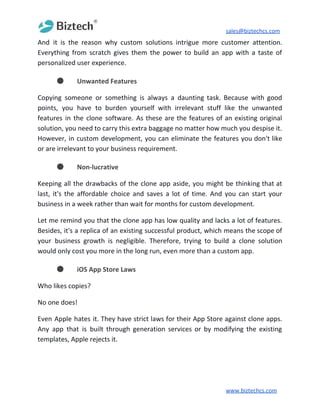 sales@biztechcs.com
And it is the reason why custom solutions intrigue more customer attention.
Everything from scratch gives them the power to build an app with a taste of
personalized user experience.
● Unwanted Features
Copying someone or something is always a daunting task. Because with good
points, you have to burden yourself with irrelevant stuff like the unwanted
features in the clone software. As these are the features of an existing original
solution, you need to carry this extra baggage no matter how much you despise it.
However, in custom development, you can eliminate the features you don't like
or are irrelevant to your business requirement.
● Non-lucrative
Keeping all the drawbacks of the clone app aside, you might be thinking that at
last, it's the affordable choice and saves a lot of time. And you can start your
business in a week rather than wait for months for custom development.
Let me remind you that the clone app has low quality and lacks a lot of features.
Besides, it's a replica of an existing successful product, which means the scope of
your business growth is negligible. Therefore, trying to build a clone solution
would only cost you more in the long run, even more than a custom app.
● iOS App Store Laws
Who likes copies?
No one does!
Even Apple hates it. They have strict laws for their App Store against clone apps.
Any app that is built through generation services or by modifying the existing
templates, Apple rejects it.
www.biztechcs.com
 