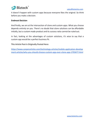 sales@biztechcs.com
It doesn't happen with custom apps because everyone likes the original. So think
before you make a decision.
Endmost Decision
And finally, we are at the intersection of clone and custom apps. What you choose
depends entirely on you. There's no doubt that clone solutions can be affordable
initially, but a custom made product and its success ratio cannot be ruled out.
In fact, looking at the advantages of custom solutions, it's wise to say that a
custom app would be a perfect business fit.
This Article Post is Originally Posted Here:
https://www.sooperarticles.com/technology-articles/mobile-application-develop
ment-articles/why-you-should-choose-custom-app-over-clone-app-1793677.html
www.biztechcs.com
 