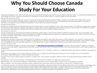 Why You Should Choose Canada
Study For Your Education
Canada has emerged as one of the top destinations for international students who want to pursue higher education. If you’re considering studying abroad
and looking for the best study visa consultants in Chandigarh, here are some reasons to choose Canada for your education.
high-quality education system
Canada’s world-renowned education system is known for its high standards and excellent quality. Canadian universities and colleges offer various
programs in various fields, including business, engineering, technology, health sciences, etc. The Canadian government guarantees the quality of
education and regulates and accredits all institutions to ensure they meet specific standards.
excellent infrastructure
Canada has a modern and well-developed infrastructure that makes it easy for students to live, study, and work there. The efficient transportation system
has well-connected highways, railways, and airports, making it easy to travel within the country and to other parts of the world. The healthcare system is
also top-notch, with universal coverage that ensures everyone has access to quality healthcare services.
welcoming environment
Canada is known for its welcoming and friendly environment, which makes it easy for international students to adjust to their new surroundings. The
country’s multiculturalism policy ensures that people from different backgrounds and cultures are respected and valued. This makes it easy for students
to meet new people, make friends, and feel at home in Canada.
employment opportunities
Canada offers excellent employment opportunities for students who want to work while they study or after graduation. The country’s strong economy
and diverse job market make it easy for students to find part-time or full-time employment that matches their skills and interests. International students
are also eligible for work permits after graduation, which allows them to gain valuable work experience and apply for permanent residency.
student visa check sheet
If you’re considering studying in Canada and looking for the best study visa consultants in Chandigarh, a student visa is essential. To apply for a student
visa, you must meet specific requirements and provide certain documents. Here’s a checklist of some of the essential documents you’ll need to apply for a
student visa:
Letter of acceptance: You’ll need to provide a letter of acceptance from a Canadian university or college that shows you’ve been accepted to a program of
study.
Proof of financial support: You’ll need to show proof that you can support yourself financially during your stay in Canada. This can include bank
statements, scholarship letters, or other financial documents.
Passport: You’ll need a valid passport to apply for a student visa. Your passport should be valid for at least six months beyond your intended stay in
Canada.
Photographs: You’ll need two passport-sized photographs that meet the Canadian visa application requirements.
Medical exam: You may need to undergo a medical exam to show that you’re in good health and don’t have any contagious diseases.
Police certificate: You may need to provide a police certificate from your home country to show that you don’t have a criminal record.
In conclusion, Canada is an excellent choice for students pursuing higher education abroad. The Visa Winner best study visa consultants in Chandigarh can
help you make the most of your educational journey. With its high-quality education system, excellent infrastructure, welcoming environment, and
employment opportunities, Canada provides a perfect platform for students to achieve their academic and career goals. Check the student visa
requirements and gather all the necessary documents to ensure a smooth and hassle-free application process.
 