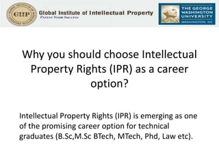 Why you should choose Intellectual
Property Rights (IPR) as a career
option?
Intellectual Property Rights (IPR) is emerging as one
of the promising career option for technical
graduates (B.Sc,M.Sc BTech, MTech, Phd, Law etc).
 