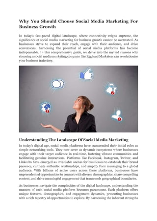 Why You Should Choose Social Media Marketing For
Business Growth
In today’s fast-paced digital landscape, where connectivity reigns supreme, the
significance of social media marketing for business growth cannot be overstated. As
businesses strive to expand their reach, engage with their audience, and drive
conversions, harnessing the potential of social media platforms has become
indispensable. In this comprehensive guide, we delve into the myriad reasons why
choosing a social media marketing company like Egghead Marketers can revolutionise
your business trajectory.
Understanding The Landscape Of Social Media Marketing
In today’s digital age, social media platforms have transcended their initial roles as
simple networking tools. They now serve as dynamic ecosystems where businesses
engage with their target audience in real-time, fostering vibrant communities and
facilitating genuine interactions. Platforms like Facebook, Instagram, Twitter, and
LinkedIn have emerged as invaluable arenas for businesses to establish their brand
presence, cultivate authentic relationships, and amplify their messaging to a global
audience. With billions of active users across these platforms, businesses have
unprecedented opportunities to connect with diverse demographics, share compelling
content, and drive meaningful engagement that transcends geographical boundaries.
As businesses navigate the complexities of the digital landscape, understanding the
nuances of each social media platform becomes paramount. Each platform offers
unique features, demographics, and engagement dynamics, presenting businesses
with a rich tapestry of opportunities to explore. By harnessing the inherent strengths
 