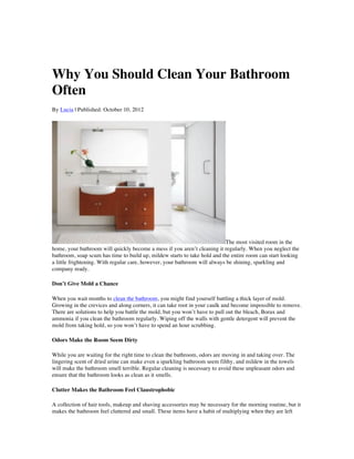 Why You Should Clean Your Bathroom
Often
By Lucia | Published: October 10, 2012




                                                                           The most visited room in the
home, your bathroom will quickly become a mess if you aren’t cleaning it regularly. When you neglect the
bathroom, soap scum has time to build up, mildew starts to take hold and the entire room can start looking
a little frightening. With regular care, however, your bathroom will always be shining, sparkling and
company ready.

Don’t Give Mold a Chance

When you wait months to clean the bathroom, you might find yourself battling a thick layer of mold.
Growing in the crevices and along corners, it can take root in your caulk and become impossible to remove.
There are solutions to help you battle the mold, but you won’t have to pull out the bleach, Borax and
ammonia if you clean the bathroom regularly. Wiping off the walls with gentle detergent will prevent the
mold from taking hold, so you won’t have to spend an hour scrubbing.

Odors Make the Room Seem Dirty

While you are waiting for the right time to clean the bathroom, odors are moving in and taking over. The
lingering scent of dried urine can make even a sparkling bathroom seem filthy, and mildew in the towels
will make the bathroom smell terrible. Regular cleaning is necessary to avoid these unpleasant odors and
ensure that the bathroom looks as clean as it smells.

Clutter Makes the Bathroom Feel Claustrophobic

A collection of hair tools, makeup and shaving accessories may be necessary for the morning routine, but it
makes the bathroom feel cluttered and small. These items have a habit of multiplying when they are left
 