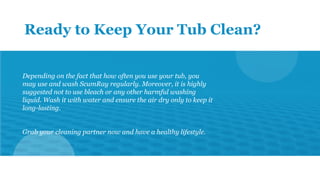 Ready to Keep Your Tub Clean?
Depending on the fact that how often you use your tub, you
may use and wash ScumRay regularl...