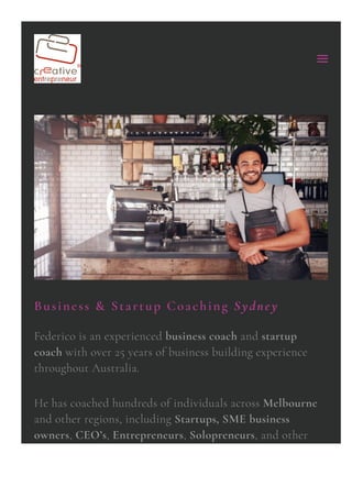 Business & Startup Coaching Sydney
Federico is an experienced business coach and startup
coach with over 25 years of business building experience
throughout Australia.
He has coached hundreds of individuals across Melbourne
and other regions, including Startups, SME business
owners, CEO’s, Entrepreneurs, Solopreneurs, and other
 