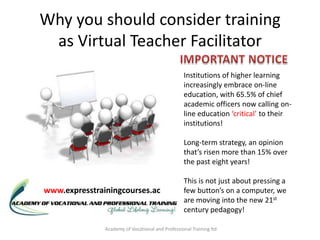 Why you should consider training
 as Virtual Teacher Facilitator
                                                  Institutions of higher learning
                                                  increasingly embrace on-line
                                                  education, with 65.5% of chief
                                                  academic officers now calling on-
                                                  line education ‘critical’ to their
                                                  institutions!

                                                  Long-term strategy, an opinion
                                                  that’s risen more than 15% over
                                                  the past eight years!

                                                  This is not just about pressing a
www.expresstrainingcourses.ac                     few button’s on a computer, we
                                                  are moving into the new 21st
                                                  century pedagogy!

               Academy of Vocational and Professional Training ltd
 