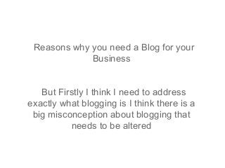 Reasons why you need a Blog for your
             Business


   But Firstly I think I need to address
exactly what blogging is I think there is a
 big misconception about blogging that
          needs to be altered
 