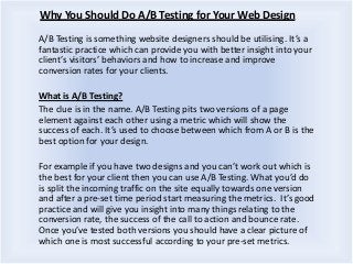 Why You Should Do A/B Testing for Your Web Design
A/B Testing is something website designers should be utilising. It’s a
fantastic practice which can provide you with better insight into your
client’s visitors’ behaviors and how to increase and improve
conversion rates for your clients.
What is A/B Testing?
The clue is in the name. A/B Testing pits two versions of a page
element against each other using a metric which will show the
success of each. It’s used to choose between which from A or B is the
best option for your design.
For example if you have two designs and you can’t work out which is
the best for your client then you can use A/B Testing. What you’d do
is split the incoming traffic on the site equally towards one version
and after a pre-set time period start measuring the metrics. It’s good
practice and will give you insight into many things relating to the
conversion rate, the success of the call to action and bounce rate.
Once you’ve tested both versions you should have a clear picture of
which one is most successful according to your pre-set metrics.
 