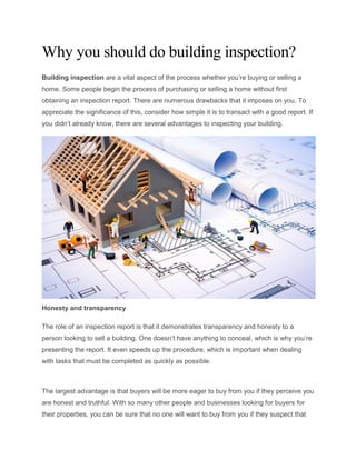 Why you should do building inspection?
Building inspection are a vital aspect of the process whether you’re buying or selling a
home. Some people begin the process of purchasing or selling a home without first
obtaining an inspection report. There are numerous drawbacks that it imposes on you. To
appreciate the significance of this, consider how simple it is to transact with a good report. If
you didn’t already know, there are several advantages to inspecting your building.
Honesty and transparency
The role of an inspection report is that it demonstrates transparency and honesty to a
person looking to sell a building. One doesn’t have anything to conceal, which is why you’re
presenting the report. It even speeds up the procedure, which is important when dealing
with tasks that must be completed as quickly as possible.
The largest advantage is that buyers will be more eager to buy from you if they perceive you
are honest and truthful. With so many other people and businesses looking for buyers for
their properties, you can be sure that no one will want to buy from you if they suspect that
 