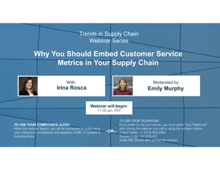 Why You Should Embed Customer Service
Metrics in Your Supply Chain
Irina Rosca Emily Murphy
With: Moderated by:
TO USE YOUR COMPUTER'S AUDIO:
When the webinar begins, you will be connected to audio using
your computer's microphone and speakers (VoIP). A headset is
recommended.
Webinar will begin:
11:00 am, PDT
TO USE YOUR TELEPHONE:
If you prefer to use your phone, you must select "Use Telephone"
after joining the webinar and call in using the numbers below.
United States: +1 (415) 655-0060
Access Code: 737-878-451
Audio PIN: Shown after joining the webinar
--OR--
Trends in Supply Chain
Webinar Series
 
