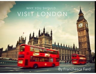 WHY YOU SHOULD… 
VISIT LONDON 
By Franchesca Fard 
 
