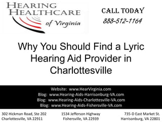 CALL TODAY
                                                         888-512-1164

         Why You Should Find a Lyric
           Hearing Aid Provider in
               Charlottesville
                           Website: www.HearVirginia.com
                   Blog: www.Hearing-Aids-Harrisonburg-VA.com
                   Blog: www.Hearing-Aids-Charlottesville-VA.com
                     Blog: www.Hearing-Aids-Fishersville-VA.com
302 Hickman Road, Ste 202      1534 Jefferson Highway          735-D East Market St.
Charlottesville, VA 22911       Fishersville, VA 22939        Harrisonburg, VA 22801
 