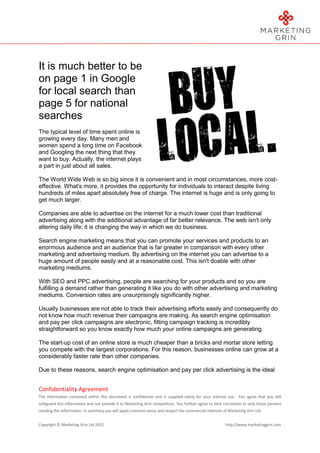 It is much better to be
on page 1 in Google
for local search than
page 5 for national
searches
The typical level of time spent online is
growing every day. Many men and
women spend a long time on Facebook
and Googling the next thing that they
want to buy. Actually, the internet plays
a part in just about all sales.

The World Wide Web is so big since it is convenient and in most circumstances, more cost-
effective. What's more, it provides the opportunity for individuals to interact despite living
hundreds of miles apart absolutely free of charge. The internet is huge and is only going to
get much larger.

Companies are able to advertise on the internet for a much lower cost than traditional
advertising along with the additional advantage of far better relevance. The web isn't only
altering daily life; it is changing the way in which we do business.

Search engine marketing means that you can promote your services and products to an
enormous audience and an audience that is far greater in comparison with every other
marketing and advertising medium. By advertising on the internet you can advertise to a
huge amount of people easily and at a reasonable cost. This isn't doable with other
marketing mediums.

With SEO and PPC advertising, people are searching for your products and so you are
fulfilling a demand rather than generating it like you do with other advertising and marketing
mediums. Conversion rates are unsurprisingly significantly higher.

Usually businesses are not able to track their advertising efforts easily and consequently do
not know how much revenue their campaigns are making. As search engine optimisation
and pay per click campaigns are electronic, fitting campaign tracking is incredibly
straightforward so you know exactly how much your online campaigns are generating.

The start-up cost of an online store is much cheaper than a bricks and mortar store letting
you compete with the largest corporations. For this reason, businesses online can grow at a
considerably faster rate than other companies.

Due to these reasons, search engine optimisation and pay per click advertising is the ideal


Confidentiality Agreement
The information contained within this document is confidential and is supplied solely for your internal use. You agree that you will
safeguard this information and not provide it to Marketing Grin competitors. You further agree to limit circulation to only those persons
needing the information. In summary you will apply common sense and respect the commercial interests of Marketing Grin Ltd


Copyright © Marketing Grin Ltd 2012                                                                      http://www.marketinggrin.com
 