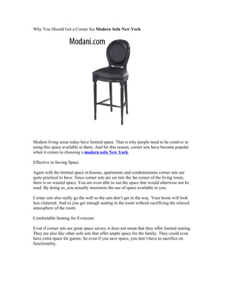 Why You Should Get a Corner Set Modern Sofa New York




Modern living areas today have limited space. That is why people need to be creative in
using this space available to them. And for this reason, corner sets have become popular
when it comes to choosing a modern sofa New York.

Effective in Saving Space

Again with the limited space in houses, apartments and condominiums corner sets are
quite practical to have. Since corner sets are set into the far corner of the living room,
there is no wasted space. You are even able to use the space that would otherwise not be
used. By doing so, you actually maximize the use of space available to you.

Corner sets also really go the wall so the sets don’t get in the way. Your home will look
less cluttered. And so you get enough seating in the room without sacrificing the relaxed
atmosphere of the room.

Comfortable Seating for Everyone

Even if corner sets are great space savers, it does not mean that they offer limited seating.
They are also like other sofa sets that offer ample space for the family. They could even
have extra space for guests. So even if you save space, you don’t have to sacrifice on
functionality.
 