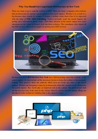 Why You Should Get Long Island SEO Services in New York 
There are many ways to rank the website in SEO. There are many companies who dedicate their professionals for getting a good ranking in the search engines. Whether it is a small or a big business there should be website. If already a website exists then it has to be improved with the help of NYC SEO Consulting. Visitors normally reach the search Engine for getting more information about a topic. First three websites in the search engine have more importance as the visitor will surely look into these websites. The consultants offer almost all the SEO services. We need not juggle for getting more SEO services. 
Professionals from SEO Services New York have full knowledge about the working of the search engines. So they include all the necessary factors to bring the website to the necessary ranking. They practice white hat methods which does not break any rules of the search engines. Website and designing is done by professionals where the content is not validated by the search engines. Key words play an important role in the content. The professionals find out the necessary key work used by the visitors often for getting into the website. Blogs are introduced in the website for building link to the original website. 
 