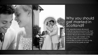 Why you should 
get married in 
Scotland? 
With exquisite beauty all around, 
Scotland has become one of the most 
popular destinations in the world to get 
married. People all over the world find 
unique ways to get married so the 
wedding ceremony becomes a 
memorable occasion not only for the 
couple but for the guests as well. 
 