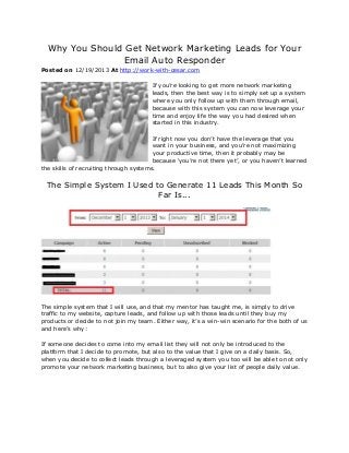 Why You Should Get Network Marketing Leads for Your
Email Auto Responder
Posted on 12/19/2013 At http://work-with-cesar.com
If you’re looking to get more network marketing
leads, then the best way is to simply set up a system
where you only follow up with them through email,
because with this system you can now leverage your
time and enjoy life the way you had desired when
started in this industry.
If right now you don’t have the leverage that you
want in your business, and you’re not maximizing
your productive time, then it probably may be
because ‘you’re not there yet’, or you haven’t learned
the skills of recruiting through systems.

The Simple System I Used to Generate 11 Leads This Month So
Far Is...

The simple system that I will use, and that my mentor has taught me, is simply to drive
traffic to my website, capture leads, and follow up with those leads until they buy my
products or decide to not join my team. Either way, it’s a win-win scenario for the both of us
and here’s why:
If someone decides to come into my email list they will not only be introduced to the
platform that I decide to promote, but also to the value that I give on a daily basis. So,
when you decide to collect leads through a leveraged system you too will be able to not only
promote your network marketing business, but to also give your list of people daily value.

 