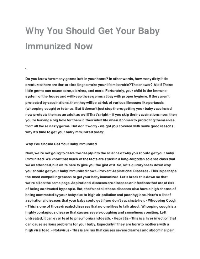 Why You Should Get Your Baby
Immunized Now
Do you know how many germs lurk in your home? In other words, how many dirty little
creatures there are that are looking to make your life miserable? The answer? Alot! These
little germs can cause acne, diarrhea, and more. Fortunately, your child is the immune
system of the house and will keep these germs at bay with proper hygiene. If they aren’t
protected by vaccinations, then they will be at risk of various illnesses like pertussis
(whooping cough) or tetanus. But it doesn’t just stop there; getting your baby vaccinated
now protects them as an adult as well! That’s right – if you skip their vaccinations now, then
you’re leaving a big hole for them in their adult life when it comes to protecting themselves
from all those nasty germs. But don’t worry - we got you covered with some good reasons
why it's time to get your baby immunized today:
Why You Should Get Your Baby Immunized
Now, we’re not going to delve too deeply into the science of why you should get your baby
immunized. We know that much of the facts are stuck in a long-forgotten science class that
we all attended, but we’re here to give you the gist of it. So, let’s quickly break down why
you should get your baby immunized now: - Prevent Aspirational Diseases - This is perhaps
the most compelling reason to get your baby immunized. Let’s break this down so that
we’re all on the same page. Aspirational diseases are diseases or infections that are at risk
of being contracted by people. But, that’s not all; these diseases also have a high chance of
being contracted by your baby due to high air pollution and poor hygiene. Here’s a list of
aspirational diseases that your baby could get if you don’t vaccinate her: - Whooping Cough
- This is one of those dreaded diseases that no one likes to talk about. Whooping cough is a
highly contagious disease that causes severe coughing and sometimes vomiting. Left
untreated, it can even lead to pneumonia and death. - Hepatitis - This is a liver infection that
can cause serious problems for your baby. Especially if they are born to mothers with a
high viral load. - Rotavirus - This is a virus that causes severe diarrhea and abdominal pain
 