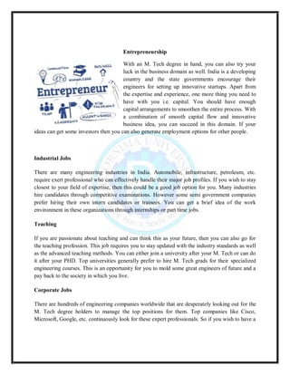 Entrepreneurship
With an M. Tech degree in hand, you can also try your
luck in the business domain as well. India is a developing
country and the state governments encourage their
engineers for setting up innovative startups. Apart from
the expertise and experience, one more thing you need to
have with you i.e. capital. You should have enough
capital arrangements to smoothen the entire process. With
a combination of smooth capital flow and innovative
business idea, you can succeed in this domain. If your
ideas can get some investors then you can also generate employment options for other people.
Industrial Jobs
There are many engineering industries in India. Automobile, infrastructure, petroleum, etc.
require exert professional who can effectively handle their major job profiles. If you wish to stay
closest to your field of expertise, then this could be a good job option for you. Many industries
hire candidates through competitive examinations. However some semi government companies
prefer hiring their own intern candidates or trainees. You can get a brief idea of the work
environment in these organizations through internships or part time jobs.
Teaching
If you are passionate about teaching and can think this as your future, then you can also go for
the teaching profession. This job requires you to stay updated with the industry standards as well
as the advanced teaching methods. You can either join a university after your M. Tech or can do
it after your PHD. Top universities generally prefer to hire M. Tech grads for their specialized
engineering courses. This is an opportunity for you to mold some great engineers of future and a
pay back to the society in which you live.
Corporate Jobs
There are hundreds of engineering companies worldwide that are desperately looking out for the
M. Tech degree holders to manage the top positions for them. Top companies like Cisco,
Microsoft, Google, etc. continuously look for these expert professionals. So if you wish to have a
 