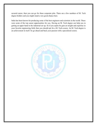 secured career, then you can go for these corporate jobs. There are a few numbers of M. Tech
degree holders and you might stand a very good chance here.
India has been known for producing some of the best engineers and scientists in the world. These
were some of the top career opportunities for you. Having an M. Tech degree can help you in
getting an upper hand in the industrial set up. So if you aspire be gain an insight and expertise in
your favorite engineering field, then you should opt for a M. Tech course. An M. Tech degree is
an achievement in itself. So go ahead and back your passion with a specialized course.
 