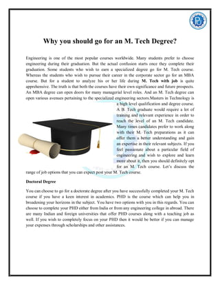 Why you should go for an M. Tech Degree?
Engineering is one of the most popular courses worldwide. Many students prefer to choose
engineering during their graduation. But the actual confusion starts once they complete their
graduation. Some students who wish to earn a specialized degree go for M. Tech course.
Whereas the students who wish to pursue their career in the corporate sector go for an MBA
course. But for a student to analyze his or her life during M. Tech with job is quite
apprehensive. The truth is that both the courses have their own significance and future prospects.
An MBA degree can open doors for many managerial level roles. And an M. Tech degree can
open various avenues pertaining to the specialized engineering sectors.Masters in Technology is
a high level qualification and degree course.
A B. Tech graduate would require a lot of
training and relevant experience in order to
reach the level of an M. Tech candidate.
Many times candidates prefer to work along
with their M. Tech preparations as it can
offer them a better understanding and gain
an expertise in their relevant subjects. If you
feel passionate about a particular field of
engineering and wish to explore and learn
more about it, then you should definitely opt
for an M. Tech course. Let’s discuss the
range of job options that you can expect post your M. Tech course.
Doctoral Degree
You can choose to go for a doctorate degree after you have successfully completed your M. Tech
course if you have a keen interest in academics. PHD is the course which can help you in
broadening your horizons in the subject. You have two options with you in this regards. You can
choose to complete your PHD either from India or from any engineering college in abroad. There
are many Indian and foreign universities that offer PHD courses along with a teaching job as
well. If you wish to completely focus on your PHD then it would be better if you can manage
your expenses through scholarships and other assistances.
 