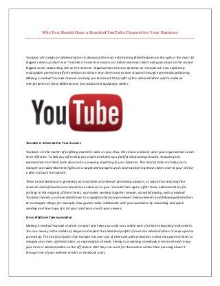 Why You Should Have a Branded YouTube Channel for Your Business
Youtube isn't simply an administration to showcase the most entertaining feline features on the web or the main 10
biggest comes up short ever. Youtube is home to in excess of 1 billion dynamic clients and goes about as the second
biggest social networking site on the Internet. Organizations that are dynamic on Youtube are now exploiting
incalculable promoting effort exertions to obtain new clients and income streams through ease media publicizing.
Making a marked Youtube channel can help you to harvest the profits of this administration and to make an
interpretation of those deliberations into substantial budgetary stakes.
Youtube Is Interested In Your Success
Youtube is in the matter of profiting much the same as you; thus, they know precisely what your organization needs
to be effective. To kick you off to help you create and keep up a fruitful showcasing crusade, Youtube gives
examination and client facts about who is viewing or getting to your features. This kind of data can help you to
sharpen your advertisement fights on a target demographic and conceivably bring those clients over to your site for
a deal or future transaction.
These broad abilities are generally just accessible on premium promoting projects, or require far reaching free
research and information accumulation endeavors to give. Youtube then again offers these administrations for
nothing to the majority of their clients, and makes working together simpler; notwithstanding, with a marked
Youtube channel, you have admittance to a significantly more prominent measurements and following alternatives
to investigate things, for example, how guests really collaborate with your substance by rewinding and quick
sending and how huge of a hit your substance is with your viewers.
Cross-Platform Communication
Making a marked Youtube channel is expert and helps you unite your whole web of online networking instruments.
You can convey in the middle of stages and exploit the individual profits of each one administration to keep up ease
promoting. The one focal point that Youtube has over any of alternate administrations is that they permit clients to
imagine your item, administration, or organization climate. Seeing is accepting; somebody is more inclined to buy
your item or administration on the off chance that they can see it for themselves rather than perusing about it
through one of your website articles or Facebook posts.
 