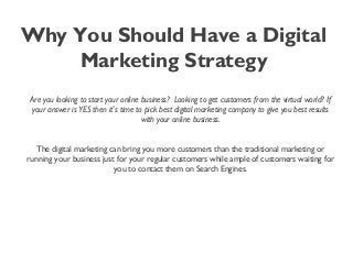 Why You Should Have a Digital
Marketing Strategy
Are you looking to start your online business?  Looking to get customers from the virtual world? If
your answer is YES then it's time to pick best digital marketing company to give you best results
with your online business.
The digital marketing can bring you more customers than the traditional marketing or
running your business just for your regular customers while ample of customers waiting for
you to contact them on Search Engines.
 