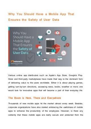 Why You Should Have a Mobile App That
Ensures the Safety of User Data
Various online app distributors such as Apple’s App Store, Google’s Play
Store and third-party marketplaces have made their way to the dominant form
of delivering value to the users worldwide. Either it is about playing games,
getting turn-by-turn directions, accessing news, books, weather or more; one
would look for innovative apps that will become a part of their everyday life.
The Boom is Here, There and Everywhere
Thousands of new mobile apps hit the market almost every week. Besides,
corporate organizations have also started embracing the usefulness of mobile
apps to enhance the productivity of the employees. However, is there any
certainty that these mobile apps are really secure and protected from the
 