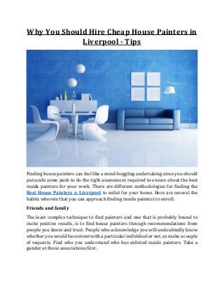 Why You Should Hire Cheap House Painters in
Liverpool - Tips
Finding house painters can feel like a mind-boggling undertaking since you should
put aside some push to do the right assessment required to ensure about the best
inside painters for your work. There are different methodologies for finding the
Best House Painters in Liverpool to enlist for your home. Here are several the
habits wherein that you can approach finding inside painters to enroll.
Friends and family
The least complex technique to find painters and one that is probably bound to
incite positive results, is to find house painters through recommendations from
people you know and trust. People who acknowledge you will undoubtedly know
whether you would be content with a particular individual or not, so make a couple
of requests. Find who you understand who has enlisted inside painters. Take a
gander at those associations first.
 