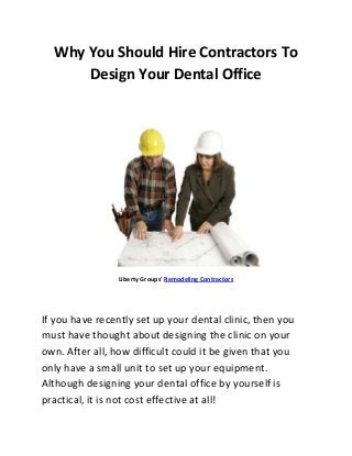 Why You Should Hire Contractors To
      Design Your Dental Office




                 Liberty Groups’ Remodeling Contractors




If you have recently set up your dental clinic, then you
must have thought about designing the clinic on your
own. After all, how difficult could it be given that you
only have a small unit to set up your equipment.
Although designing your dental office by yourself is
practical, it is not cost effective at all!
 