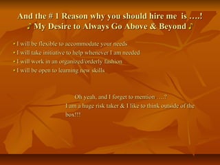 And the # 1 Reason why you should hire me is ….!And the # 1 Reason why you should hire me is ….!
♪♪ My Desire to Always Go Above & BeyondMy Desire to Always Go Above & Beyond ♪♪
•• I will be flexible to accommodate your needsI will be flexible to accommodate your needs
•• I will take initiative to help whenever I am neededI will take initiative to help whenever I am needed
•• I will work in an organized/orderly fashionI will work in an organized/orderly fashion
•• I will be open to learning new skillsI will be open to learning new skills
Oh yeah, and I forget to mention ….?Oh yeah, and I forget to mention ….?
I am a huge risk taker & I like to think outside of theI am a huge risk taker & I like to think outside of the
box!!!box!!!
 