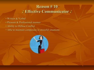 ReasonReason # 10# 10
♪♪ Effective CommunicatorEffective Communicator ♪♪
•• Written & VerbalWritten & Verbal
•• Pleasant & Professional mannerPleasant & Professional manner
•• Ability to Diffuse ConflictAbility to Diffuse Conflict
•• Able to maintain composure in stressful situationsAble to maintain composure in stressful situations
 