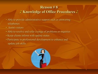 Reason # 8Reason # 8
♪♪ Knowledge of Office ProceduresKnowledge of Office Procedures ♪♪
•• Able to provide administrative support such as answeringAble to provide administrative support such as answering
telephonestelephones
•• Assist visitorsAssist visitors
•• Able to resolve and refer a range of problems or inquiriesAble to resolve and refer a range of problems or inquiries
•• Keep clients inform with update statusKeep clients inform with update status
•• Participate in professional development to enhance andParticipate in professional development to enhance and
update job skillsupdate job skills
 