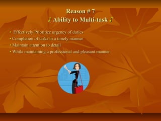 Reason # 7Reason # 7
♪♪ Ability to Multi-taskAbility to Multi-task ♪♪
•• Effectively Prioritize urgency of dutiesEffectively Prioritize urgency of duties
•• Completion of tasks in a timely mannerCompletion of tasks in a timely manner
•• Maintain attention to detailMaintain attention to detail
•• While maintaining a professional and pleasant mannerWhile maintaining a professional and pleasant manner
 