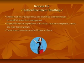 Reason # 6Reason # 6
♪♪ Letter/Document DraftingLetter/Document Drafting ♪♪
•• Drafted routine correspondence and interoffice communicationsDrafted routine correspondence and interoffice communications
on behalf of senior level managementon behalf of senior level management
•• Prepared letters/correspondence with clients, insurance companies, courts,Prepared letters/correspondence with clients, insurance companies, courts,
and other team membersand other team members
•• Typed annual insurance renewal letters to clients.Typed annual insurance renewal letters to clients.
 