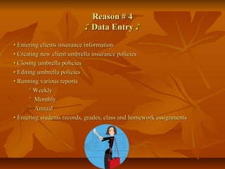 Reason # 4Reason # 4
♪♪ Data EntryData Entry ♪♪
•• Entering clients insurance informationEntering clients insurance information
•• Creating new client umbrella insurance policiesCreating new client umbrella insurance policies
•• Closing umbrella policiesClosing umbrella policies
•• Editing umbrella policiesEditing umbrella policies
•• Running various reportsRunning various reports
ºº WeeklyWeekly
ºº MonthlyMonthly
ºº AnnualAnnual
•• Entering students records, grades, class and homework assignmentsEntering students records, grades, class and homework assignments
 