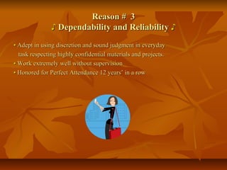 Reason # 3Reason # 3
♪♪ Dependability and ReliabilityDependability and Reliability ♪♪
•• Adept in using discretion and sound judgment in everydayAdept in using discretion and sound judgment in everyday
task respecting highly confidential materials and projects.task respecting highly confidential materials and projects.
•• Work extremely well without supervisionWork extremely well without supervision
•• Honored for Perfect Attendance 12 years’ in a rowHonored for Perfect Attendance 12 years’ in a row
 
