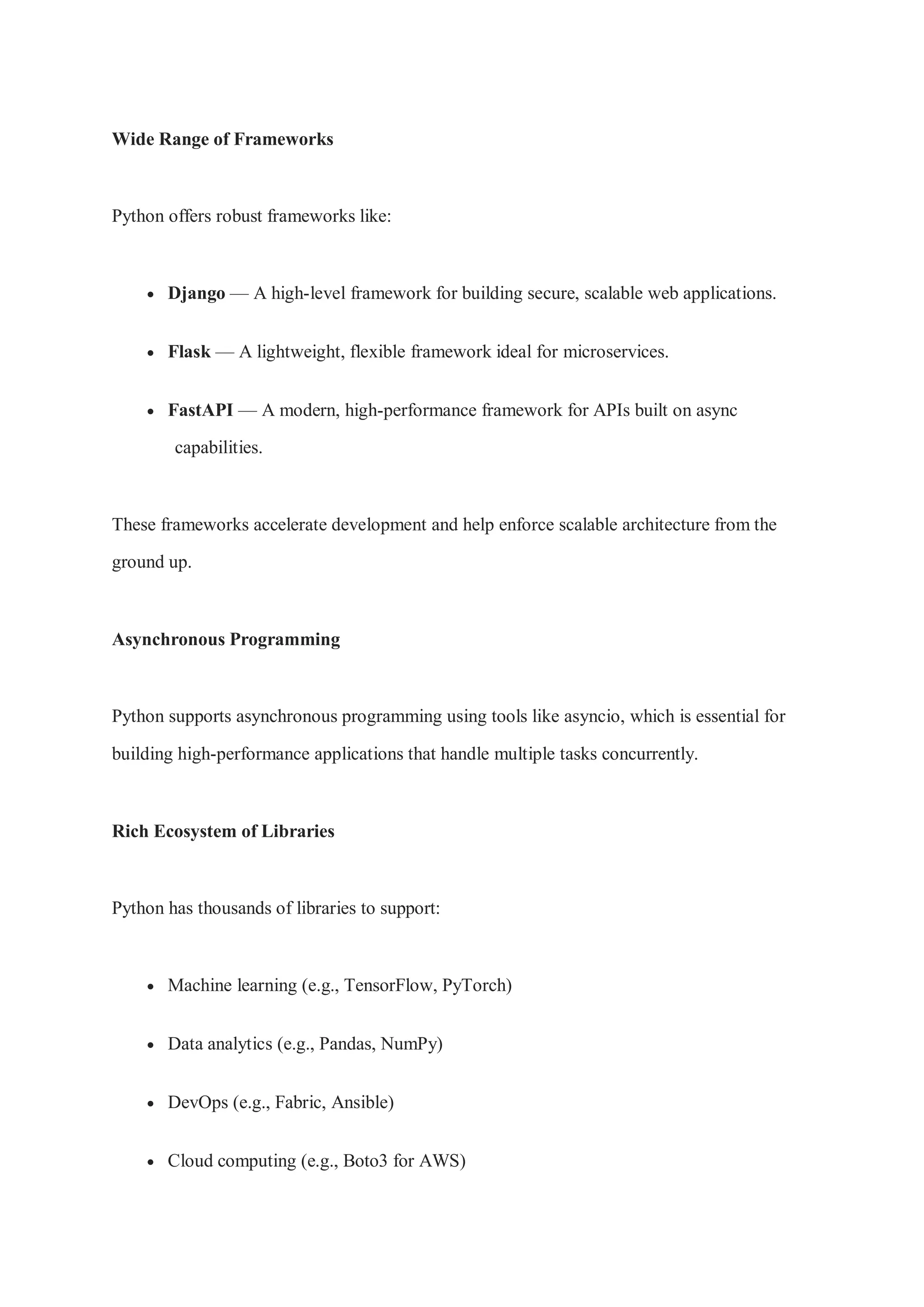 Wide Range of Frameworks Python offers robust frameworks like:  Django — A high-level framework for building secure, scalable web applications.  Flask — A lightweight, flexible framework ideal for microservices.  FastAPI — A modern, high-performance framework for APIs built on async capabilities. These frameworks accelerate development and help enforce scalable architecture from the ground up. Asynchronous Programming Python supports asynchronous programming using tools like asyncio, which is essential for building high-performance applications that handle multiple tasks concurrently. Rich Ecosystem of Libraries Python has thousands of libraries to support:  Machine learning (e.g., TensorFlow, PyTorch)  Data analytics (e.g., Pandas, NumPy)  DevOps (e.g., Fabric, Ansible)  Cloud computing (e.g., Boto3 for AWS) 