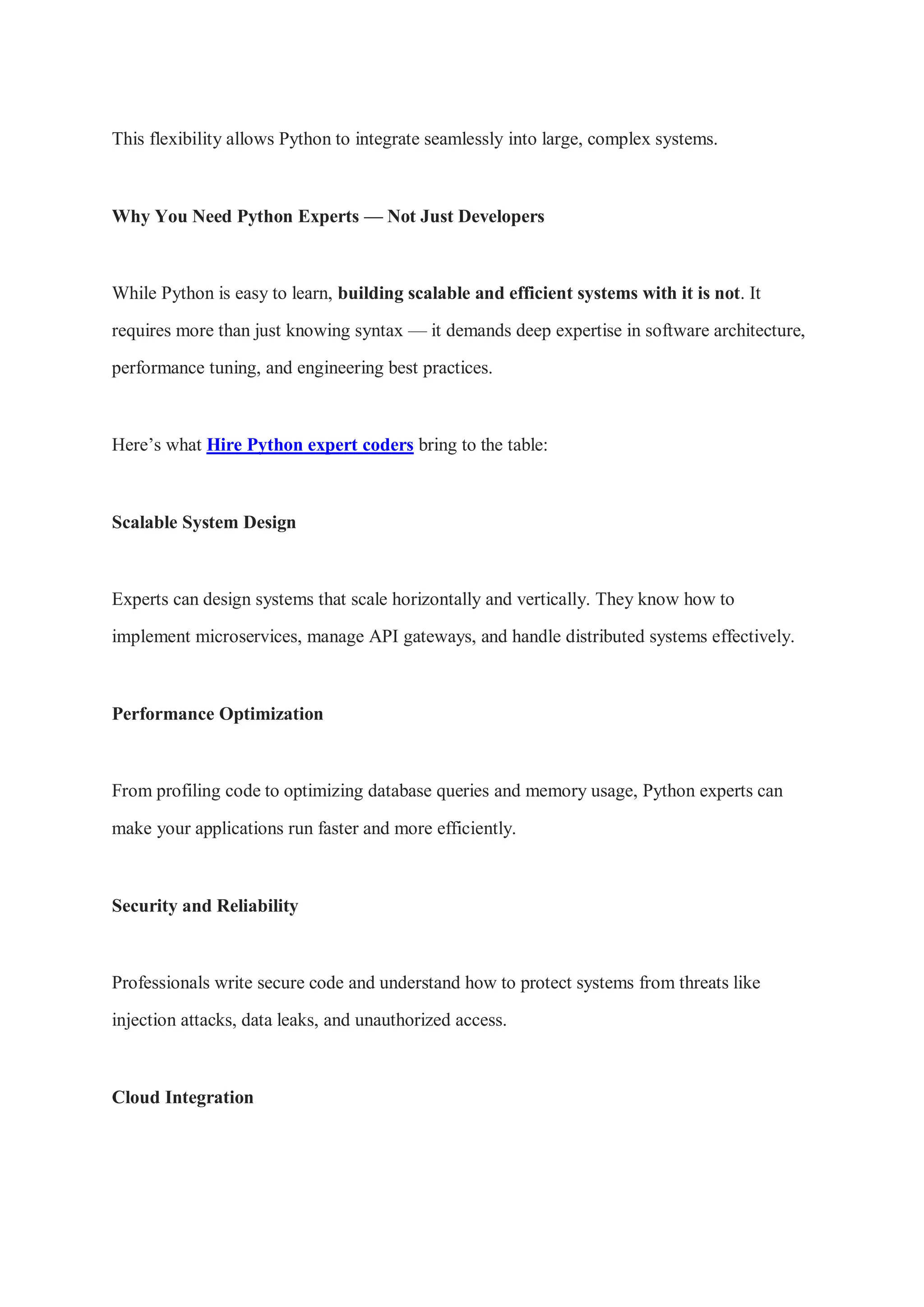 This flexibility allows Python to integrate seamlessly into large, complex systems. Why You Need Python Experts — Not Just Developers While Python is easy to learn, building scalable and efficient systems with it is not. It requires more than just knowing syntax — it demands deep expertise in software architecture, performance tuning, and engineering best practices. Here’s what Hire Python expert coders bring to the table: Scalable System Design Experts can design systems that scale horizontally and vertically. They know how to implement microservices, manage API gateways, and handle distributed systems effectively. Performance Optimization From profiling code to optimizing database queries and memory usage, Python experts can make your applications run faster and more efficiently. Security and Reliability Professionals write secure code and understand how to protect systems from threats like injection attacks, data leaks, and unauthorized access. Cloud Integration 