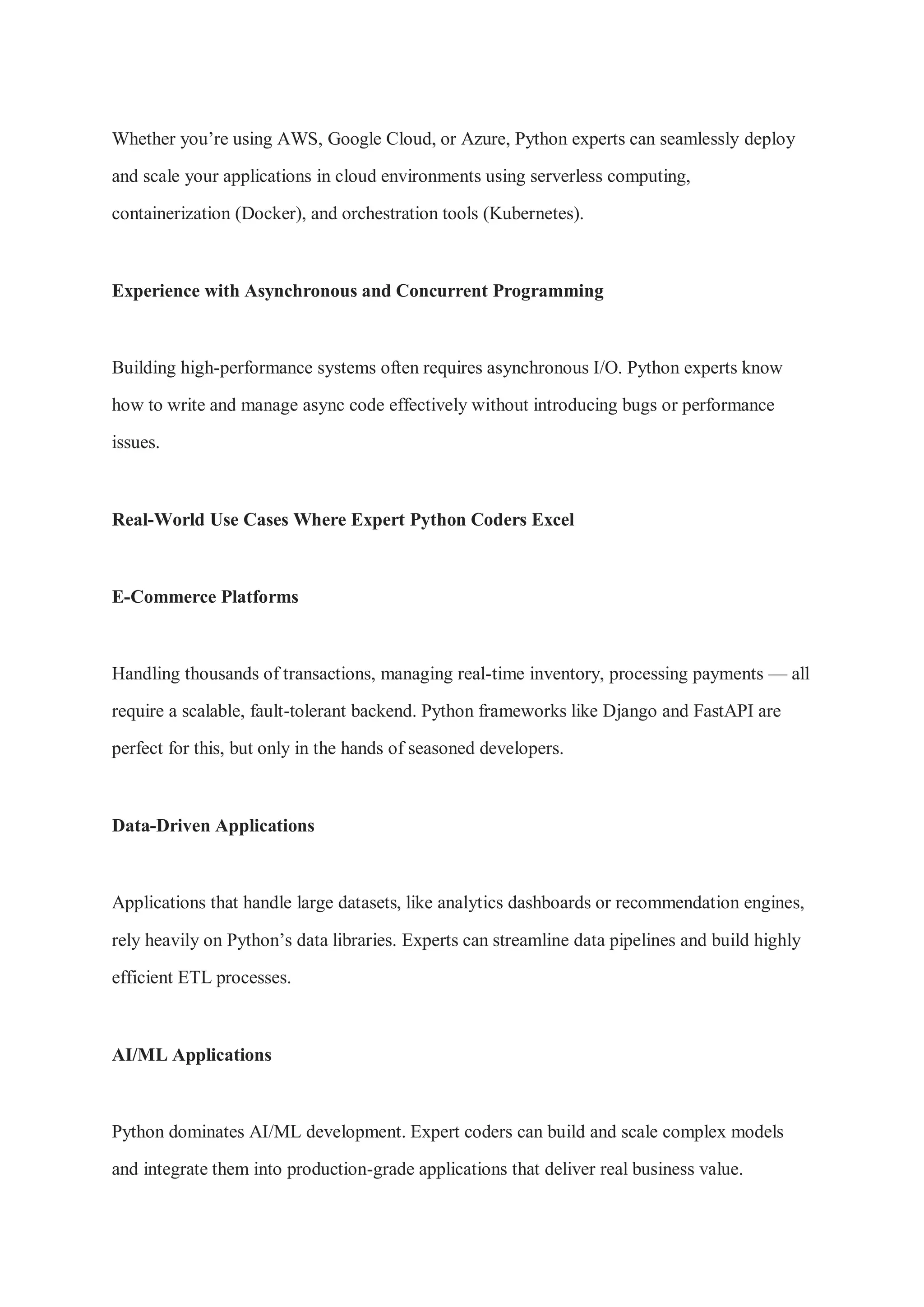 Whether you’re using AWS, Google Cloud, or Azure, Python experts can seamlessly deploy and scale your applications in cloud environments using serverless computing, containerization (Docker), and orchestration tools (Kubernetes). Experience with Asynchronous and Concurrent Programming Building high-performance systems often requires asynchronous I/O. Python experts know how to write and manage async code effectively without introducing bugs or performance issues. Real-World Use Cases Where Expert Python Coders Excel E-Commerce Platforms Handling thousands of transactions, managing real-time inventory, processing payments — all require a scalable, fault-tolerant backend. Python frameworks like Django and FastAPI are perfect for this, but only in the hands of seasoned developers. Data-Driven Applications Applications that handle large datasets, like analytics dashboards or recommendation engines, rely heavily on Python’s data libraries. Experts can streamline data pipelines and build highly efficient ETL processes. AI/ML Applications Python dominates AI/ML development. Expert coders can build and scale complex models and integrate them into production-grade applications that deliver real business value. 