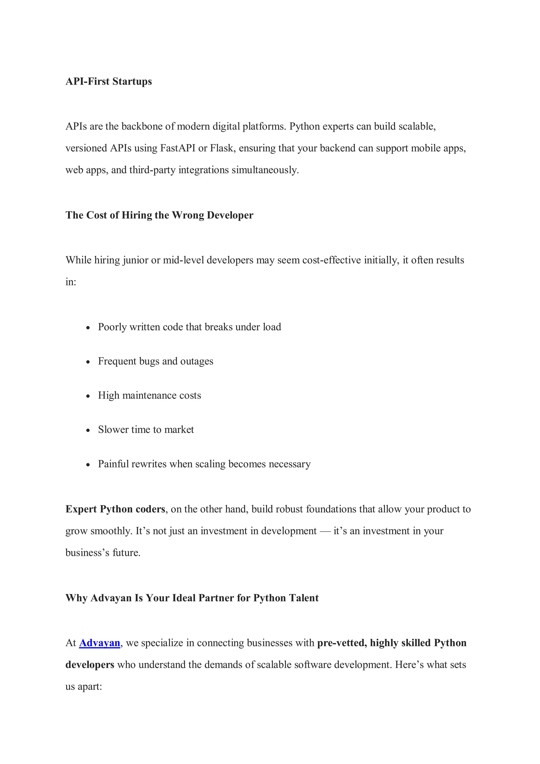API-First Startups APIs are the backbone of modern digital platforms. Python experts can build scalable, versioned APIs using FastAPI or Flask, ensuring that your backend can support mobile apps, web apps, and third-party integrations simultaneously. The Cost of Hiring the Wrong Developer While hiring junior or mid-level developers may seem cost-effective initially, it often results in:  Poorly written code that breaks under load  Frequent bugs and outages  High maintenance costs  Slower time to market  Painful rewrites when scaling becomes necessary Expert Python coders, on the other hand, build robust foundations that allow your product to grow smoothly. It’s not just an investment in development — it’s an investment in your business’s future. Why Advayan Is Your Ideal Partner for Python Talent At Advayan, we specialize in connecting businesses with pre-vetted, highly skilled Python developers who understand the demands of scalable software development. Here’s what sets us apart: 