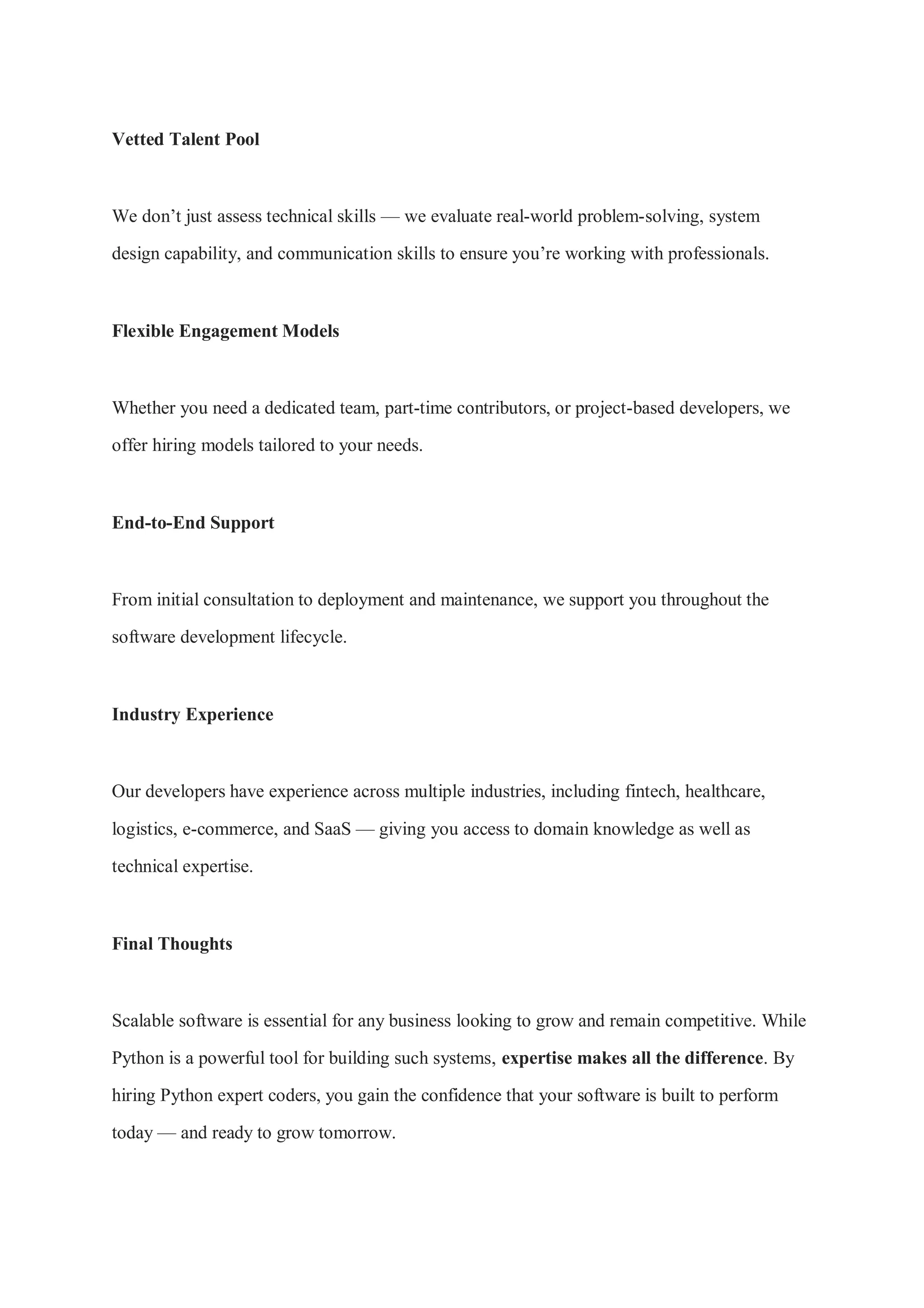 Vetted Talent Pool We don’t just assess technical skills — we evaluate real-world problem-solving, system design capability, and communication skills to ensure you’re working with professionals. Flexible Engagement Models Whether you need a dedicated team, part-time contributors, or project-based developers, we offer hiring models tailored to your needs. End-to-End Support From initial consultation to deployment and maintenance, we support you throughout the software development lifecycle. Industry Experience Our developers have experience across multiple industries, including fintech, healthcare, logistics, e-commerce, and SaaS — giving you access to domain knowledge as well as technical expertise. Final Thoughts Scalable software is essential for any business looking to grow and remain competitive. While Python is a powerful tool for building such systems, expertise makes all the difference. By hiring Python expert coders, you gain the confidence that your software is built to perform today — and ready to grow tomorrow. 