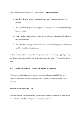 Before diving into Python itself, let’s understand why scalability matters:
 User Growth: Your software must handle more users without slowing down or
crashing.
 Data Expansion: As your user base grows, so does your data. Efficient data handling
becomes critical.
 Feature Agility: Scalable systems allow you to add new features without breaking the
existing architecture.
 Cost-Efficiency: Properly scaled systems avoid over-engineering early on while being
capable of handling future demands.
In short, scalable software ensures that your product can evolve smoothly, support growing
workloads, and stay competitive. It is not just about surviving scale — it’s about thriving at
scale.
Why Python Is the Preferred Language for Scalable Development
Python has earned its place among the top programming languages globally due to its
simplicity, flexibility, and broad ecosystem. Here’s why it’s ideal for building scalable
software:
Readable and Maintainable Code
Python’s clean and easy-to-understand syntax allows developers to write more maintainable
code, which is vital when scaling and updating large codebases.
 