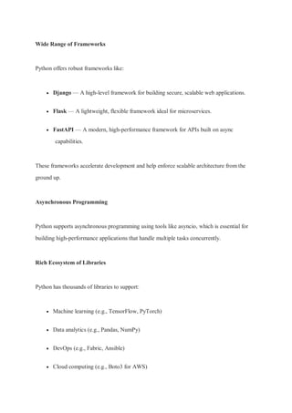 Wide Range of Frameworks
Python offers robust frameworks like:
 Django — A high-level framework for building secure, scalable web applications.
 Flask — A lightweight, flexible framework ideal for microservices.
 FastAPI — A modern, high-performance framework for APIs built on async
capabilities.
These frameworks accelerate development and help enforce scalable architecture from the
ground up.
Asynchronous Programming
Python supports asynchronous programming using tools like asyncio, which is essential for
building high-performance applications that handle multiple tasks concurrently.
Rich Ecosystem of Libraries
Python has thousands of libraries to support:
 Machine learning (e.g., TensorFlow, PyTorch)
 Data analytics (e.g., Pandas, NumPy)
 DevOps (e.g., Fabric, Ansible)
 Cloud computing (e.g., Boto3 for AWS)
 