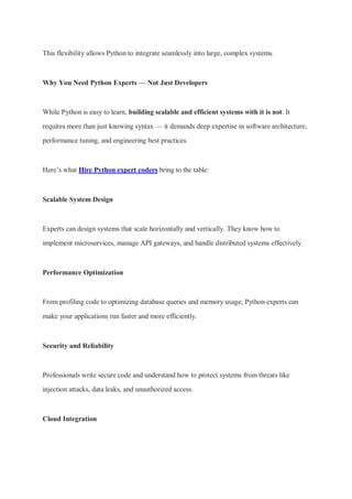 This flexibility allows Python to integrate seamlessly into large, complex systems.
Why You Need Python Experts — Not Just Developers
While Python is easy to learn, building scalable and efficient systems with it is not. It
requires more than just knowing syntax — it demands deep expertise in software architecture,
performance tuning, and engineering best practices.
Here’s what Hire Python expert coders bring to the table:
Scalable System Design
Experts can design systems that scale horizontally and vertically. They know how to
implement microservices, manage API gateways, and handle distributed systems effectively.
Performance Optimization
From profiling code to optimizing database queries and memory usage, Python experts can
make your applications run faster and more efficiently.
Security and Reliability
Professionals write secure code and understand how to protect systems from threats like
injection attacks, data leaks, and unauthorized access.
Cloud Integration
 