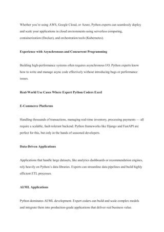 Whether you’re using AWS, Google Cloud, or Azure, Python experts can seamlessly deploy
and scale your applications in cloud environments using serverless computing,
containerization (Docker), and orchestration tools (Kubernetes).
Experience with Asynchronous and Concurrent Programming
Building high-performance systems often requires asynchronous I/O. Python experts know
how to write and manage async code effectively without introducing bugs or performance
issues.
Real-World Use Cases Where Expert Python Coders Excel
E-Commerce Platforms
Handling thousands of transactions, managing real-time inventory, processing payments — all
require a scalable, fault-tolerant backend. Python frameworks like Django and FastAPI are
perfect for this, but only in the hands of seasoned developers.
Data-Driven Applications
Applications that handle large datasets, like analytics dashboards or recommendation engines,
rely heavily on Python’s data libraries. Experts can streamline data pipelines and build highly
efficient ETL processes.
AI/ML Applications
Python dominates AI/ML development. Expert coders can build and scale complex models
and integrate them into production-grade applications that deliver real business value.
 