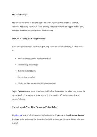 API-First Startups
APIs are the backbone of modern digital platforms. Python experts can build scalable,
versioned APIs using FastAPI or Flask, ensuring that your backend can support mobile apps,
web apps, and third-party integrations simultaneously.
The Cost of Hiring the Wrong Developer
While hiring junior or mid-level developers may seem cost-effective initially, it often results
in:
 Poorly written code that breaks under load
 Frequent bugs and outages
 High maintenance costs
 Slower time to market
 Painful rewrites when scaling becomes necessary
Expert Python coders, on the other hand, build robust foundations that allow your product to
grow smoothly. It’s not just an investment in development — it’s an investment in your
business’s future.
Why Advayan Is Your Ideal Partner for Python Talent
At Advayan, we specialize in connecting businesses with pre-vetted, highly skilled Python
developers who understand the demands of scalable software development. Here’s what sets
us apart:
 