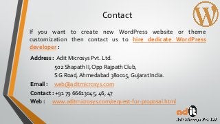 Contact
If you want to create new WordPress website or theme
customization then contact us to hire dedicate WordPress
developer :
Address : Adit Microsys Pvt. Ltd.
502 Shapath II, Opp Rajpath Club,
S G Road,Ahmedabad 380015, Gujarat India.
Email : web@aditmicrosys.com
Contact : +91 79 66613045, 46, 47
Web : www.aditmicrosys.com/request-for-proposal.html
 